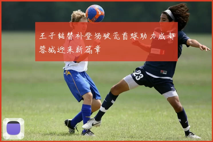 王子铭替补登场破荒首球助力成都蓉城迎来新篇章