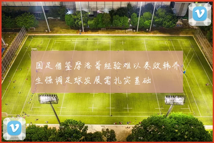 国足借鉴摩洛哥经验难以奏效韩乔生强调足球发展需扎实基础