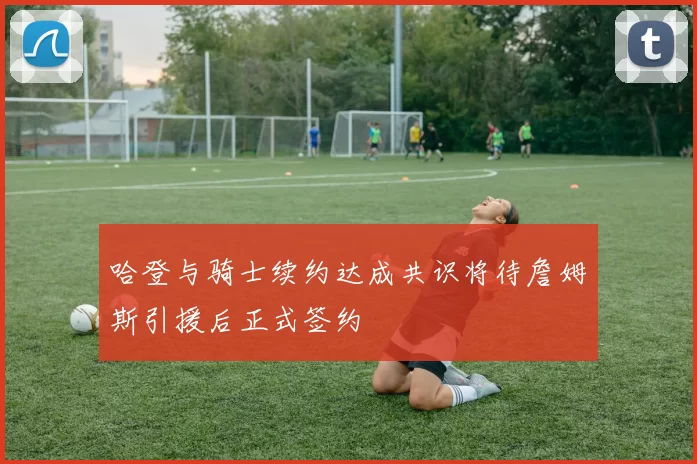 哈登与骑士续约达成共识将待詹姆斯引援后正式签约